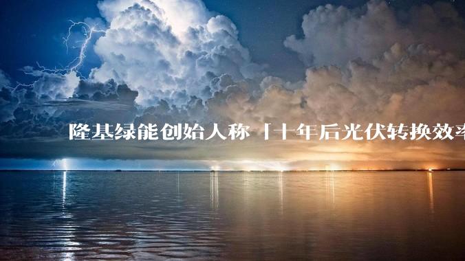 隆基绿能创始人称「十年后光伏转换效率有望达到 35%」，这个数字说明了什么？中国光伏行业发展现状如何？